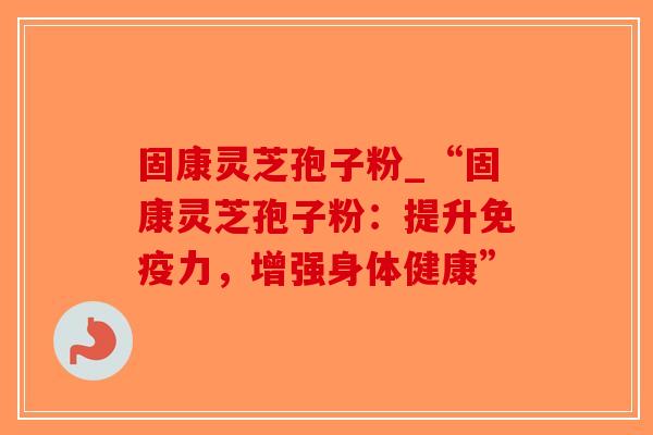 固康灵芝孢子粉_“固康灵芝孢子粉：提升免疫力，增强身体健康”