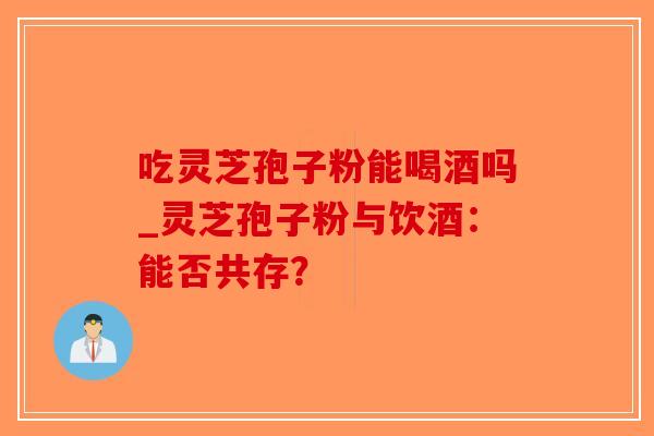 吃灵芝孢子粉能喝酒吗_灵芝孢子粉与饮酒：能否共存？
