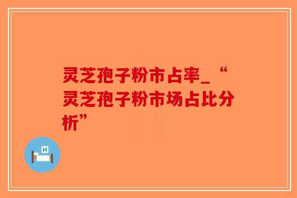 灵芝孢子粉市占率_“灵芝孢子粉市场占比分析”