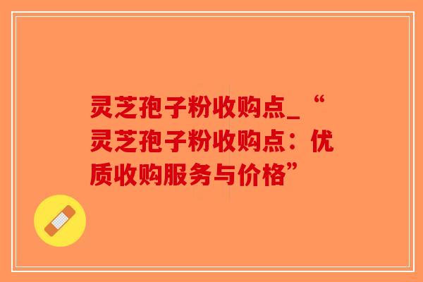灵芝孢子粉收购点_“灵芝孢子粉收购点：优质收购服务与价格”