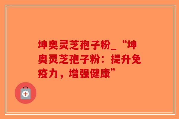 坤奥灵芝孢子粉_“坤奥灵芝孢子粉：提升免疫力，增强健康”