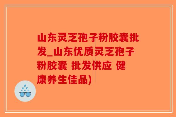 山东灵芝孢子粉胶囊批发_山东优质灵芝孢子粉胶囊 批发供应 健康养生佳品)