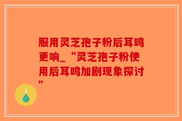 服用灵芝孢子粉后耳鸣更响_“灵芝孢子粉使用后耳鸣加剧现象探讨”