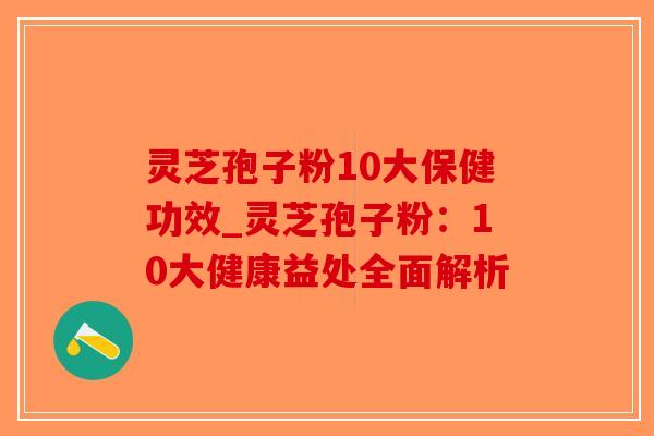 灵芝孢子粉10大保健功效_灵芝孢子粉：10大健康益处全面解析