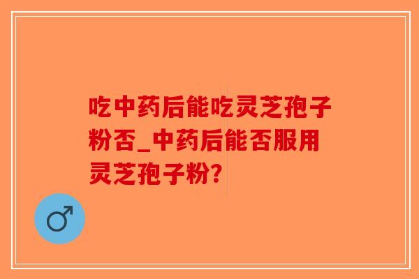 吃中药后能吃灵芝孢子粉否_中药后能否服用灵芝孢子粉？