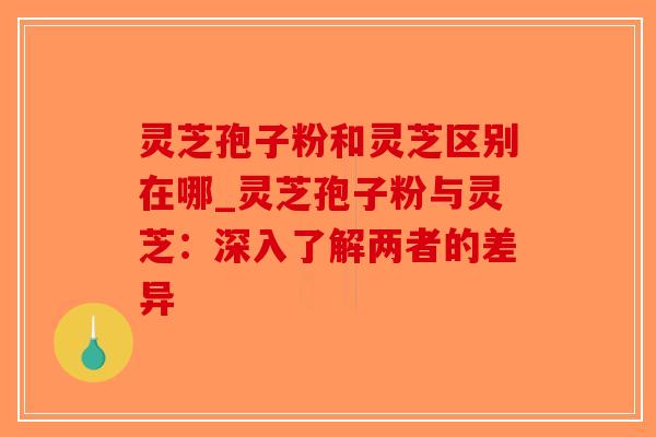 灵芝孢子粉和灵芝区别在哪_灵芝孢子粉与灵芝：深入了解两者的差异