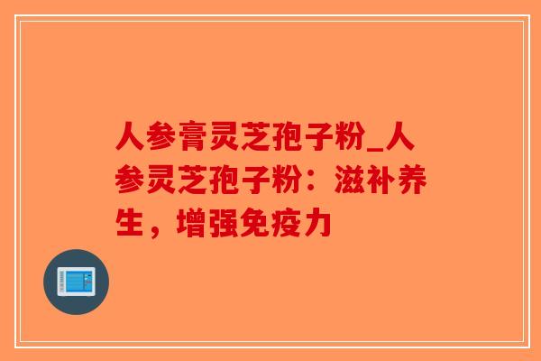 人参膏灵芝孢子粉_人参灵芝孢子粉：滋补养生，增强免疫力