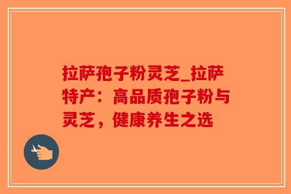 拉萨孢子粉灵芝_拉萨特产：高品质孢子粉与灵芝，健康养生之选