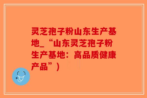 灵芝孢子粉山东生产基地_“山东灵芝孢子粉生产基地：高品质健康产品”)