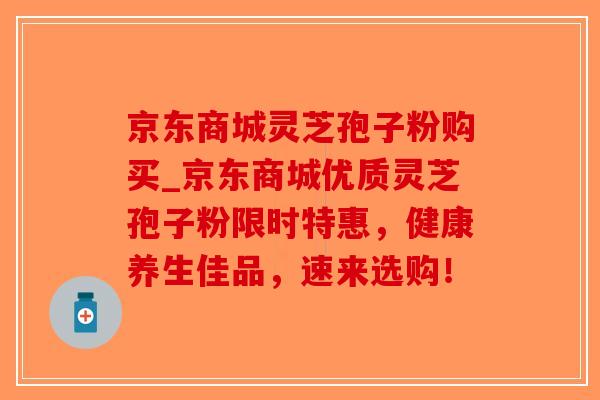京东商城灵芝孢子粉购买_京东商城优质灵芝孢子粉限时特惠，健康养生佳品，速来选购！