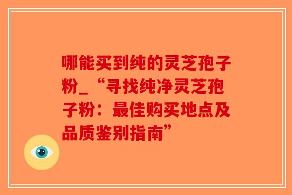 哪能买到纯的灵芝孢子粉_“寻找纯净灵芝孢子粉：最佳购买地点及品质鉴别指南”