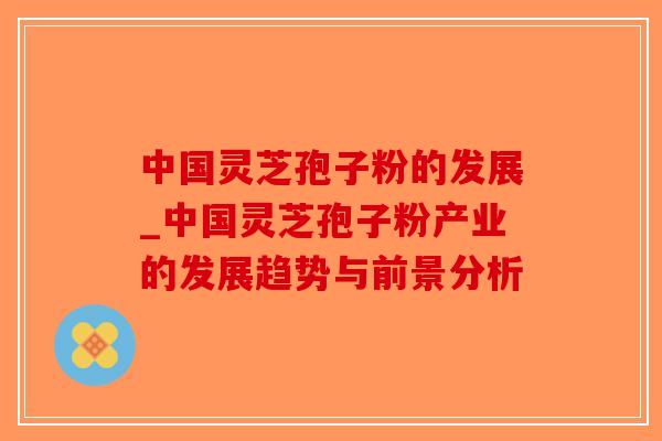 中国灵芝孢子粉的发展_中国灵芝孢子粉产业的发展趋势与前景分析