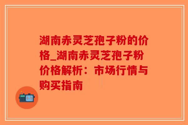 湖南赤灵芝孢子粉的价格_湖南赤灵芝孢子粉价格解析：市场行情与购买指南