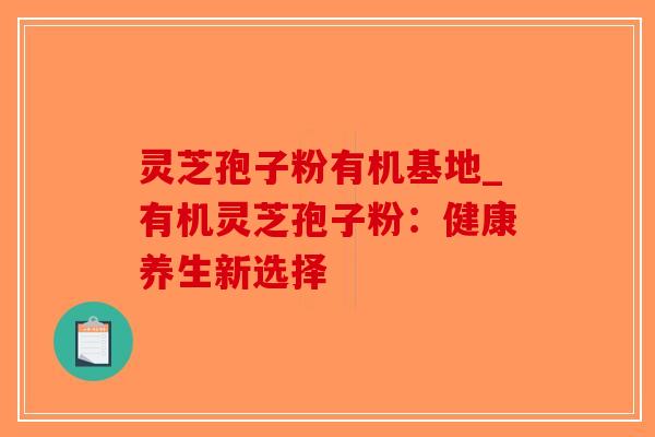 灵芝孢子粉有机基地_有机灵芝孢子粉：健康养生新选择