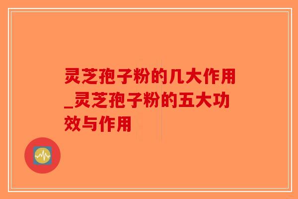 灵芝孢子粉的几大作用_灵芝孢子粉的五大功效与作用