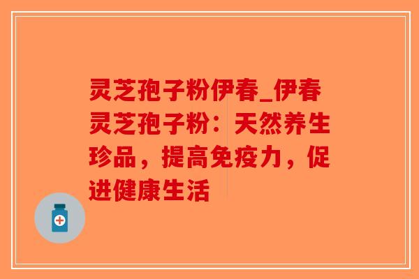 灵芝孢子粉伊春_伊春灵芝孢子粉：天然养生珍品，提高免疫力，促进健康生活
