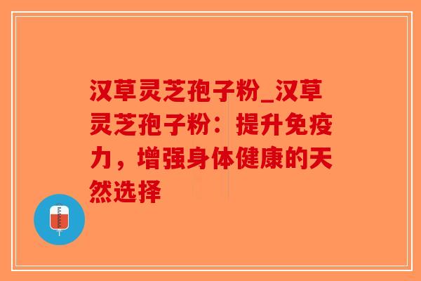 汉草灵芝孢子粉_汉草灵芝孢子粉：提升免疫力，增强身体健康的天然选择