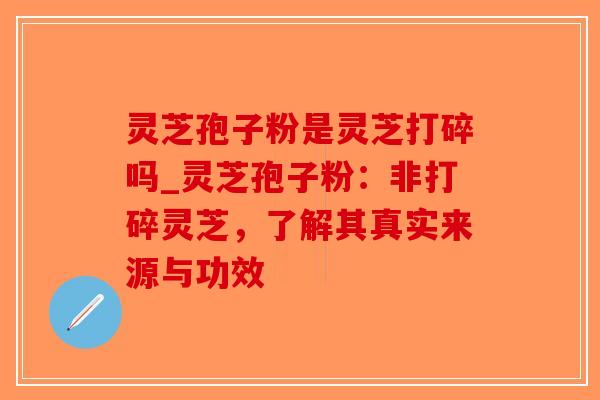 灵芝孢子粉是灵芝打碎吗_灵芝孢子粉：非打碎灵芝，了解其真实来源与功效