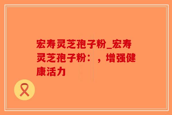 宏寿灵芝孢子粉_宏寿灵芝孢子粉：，增强健康活力
