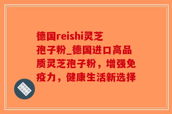 德国reishi灵芝孢子粉_德国进口高品质灵芝孢子粉，增强免疫力，健康生活新选择