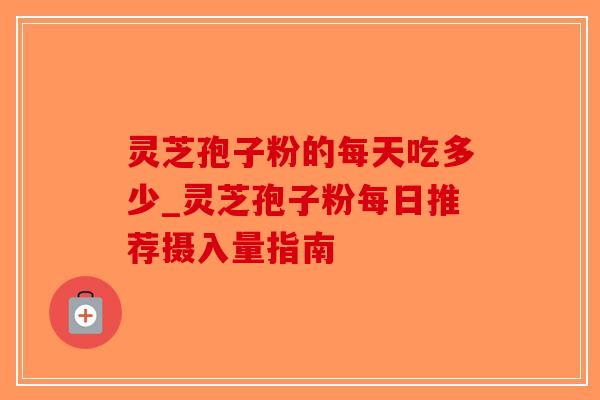 灵芝孢子粉的每天吃多少_灵芝孢子粉每日推荐摄入量指南