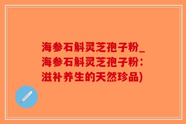 海参石斛灵芝孢子粉_海参石斛灵芝孢子粉：滋补养生的天然珍品)