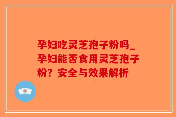 孕妇吃灵芝孢子粉吗_孕妇能否食用灵芝孢子粉？安全与效果解析