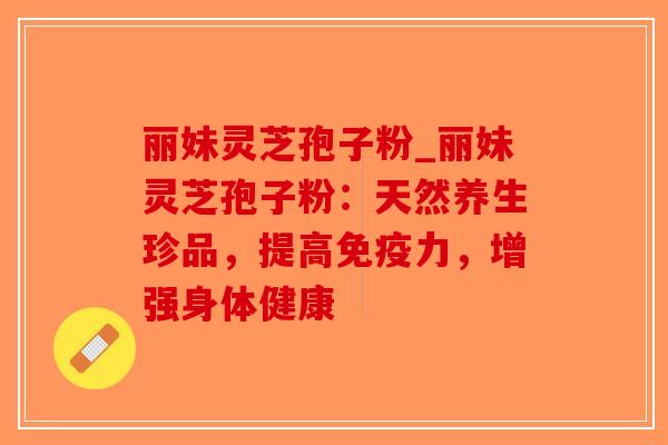 丽妹灵芝孢子粉_丽妹灵芝孢子粉：天然养生珍品，提高免疫力，增强身体健康
