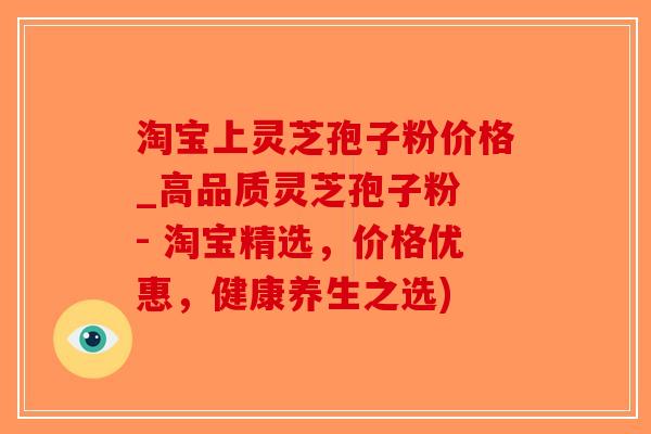 淘宝上灵芝孢子粉价格_高品质灵芝孢子粉 - 淘宝精选，价格优惠，健康养生之选)