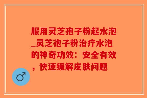 服用灵芝孢子粉起水泡_灵芝孢子粉水泡的神奇功效：安全有效，快速缓解问题