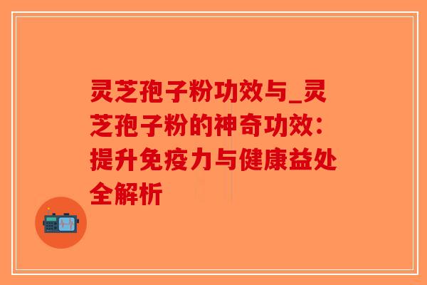 灵芝孢子粉功效与_灵芝孢子粉的神奇功效：提升免疫力与健康益处全解析