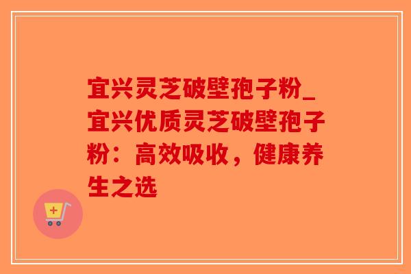 宜兴灵芝破壁孢子粉_宜兴优质灵芝破壁孢子粉：高效吸收，健康养生之选