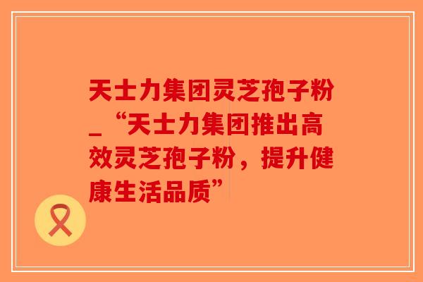 天士力集团灵芝孢子粉_“天士力集团推出高效灵芝孢子粉，提升健康生活品质”