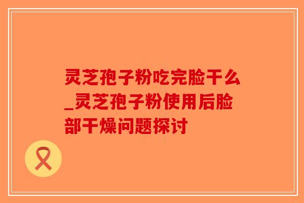 灵芝孢子粉吃完脸干么_灵芝孢子粉使用后脸部干燥问题探讨