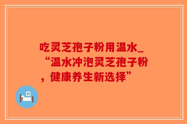 吃灵芝孢子粉用温水_“温水冲泡灵芝孢子粉，健康养生新选择”