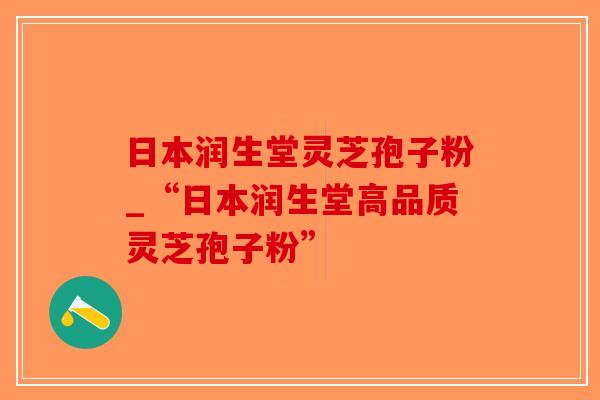 日本润生堂灵芝孢子粉_“日本润生堂高品质灵芝孢子粉”