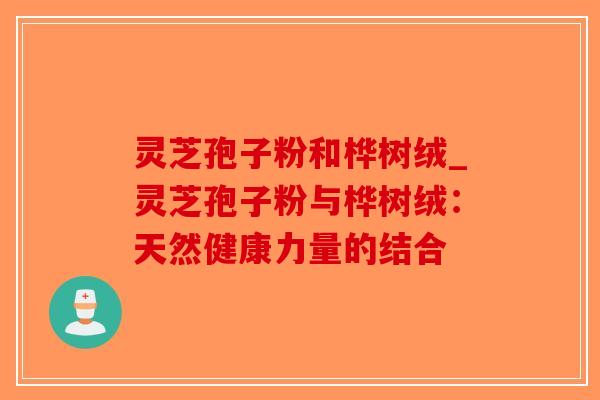 灵芝孢子粉和桦树绒_灵芝孢子粉与桦树绒：天然健康力量的结合