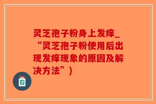 灵芝孢子粉身上发痒_“灵芝孢子粉使用后出现发痒现象的原因及解决方法”)