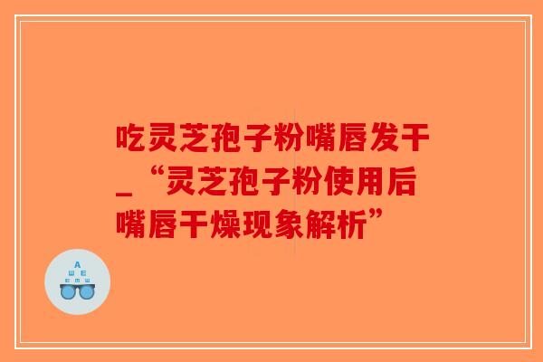 吃灵芝孢子粉嘴唇发干_“灵芝孢子粉使用后嘴唇干燥现象解析”