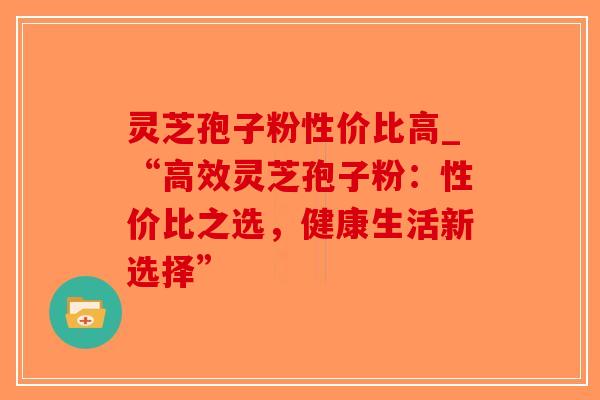 灵芝孢子粉性价比高_“高效灵芝孢子粉：性价比之选，健康生活新选择”