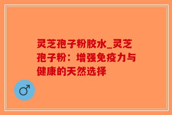 灵芝孢子粉胶水_灵芝孢子粉：增强免疫力与健康的天然选择