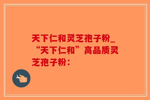 天下仁和灵芝孢子粉_“天下仁和”高品质灵芝孢子粉：