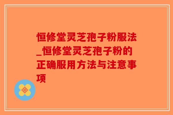恒修堂灵芝孢子粉服法_恒修堂灵芝孢子粉的正确服用方法与注意事项