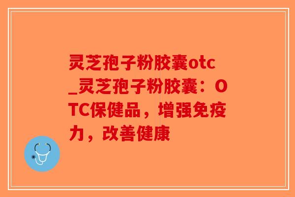 灵芝孢子粉胶囊otc_灵芝孢子粉胶囊：OTC保健品，增强免疫力，改善健康