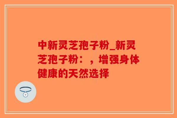 中新灵芝孢子粉_新灵芝孢子粉：，增强身体健康的天然选择