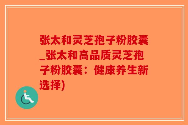 张太和灵芝孢子粉胶囊_张太和高品质灵芝孢子粉胶囊：健康养生新选择)