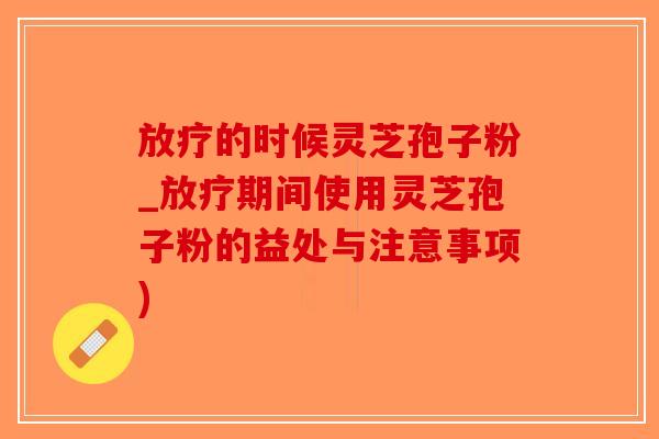 放疗的时候灵芝孢子粉_放疗期间使用灵芝孢子粉的益处与注意事项)