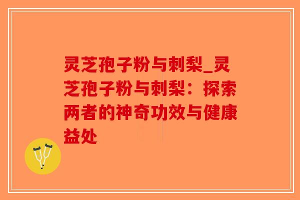 灵芝孢子粉与刺梨_灵芝孢子粉与刺梨：探索两者的神奇功效与健康益处