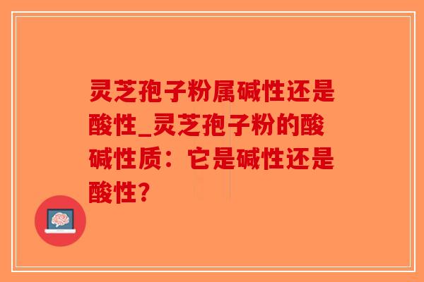 灵芝孢子粉属碱性还是酸性_灵芝孢子粉的酸碱性质：它是碱性还是酸性？