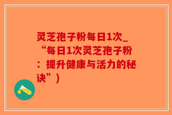 灵芝孢子粉每日1次_“每日1次灵芝孢子粉：提升健康与活力的秘诀”)